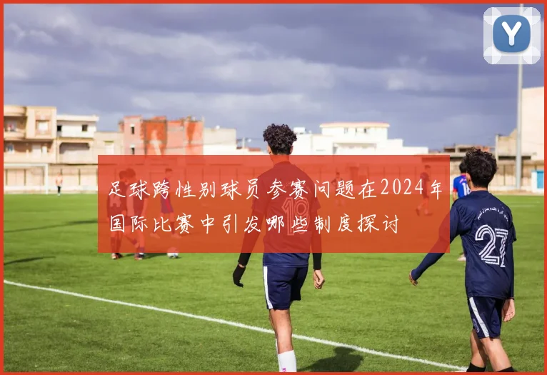 足球跨性别球员参赛问题在2024年国际比赛中引发哪些制度探讨