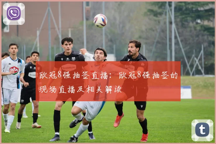 欧冠8强抽签直播：欧冠8强抽签的现场直播及相关解读