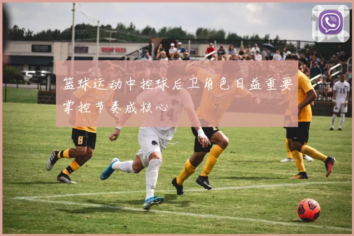 篮球运动中控球后卫角色日益重要掌控节奏成核心