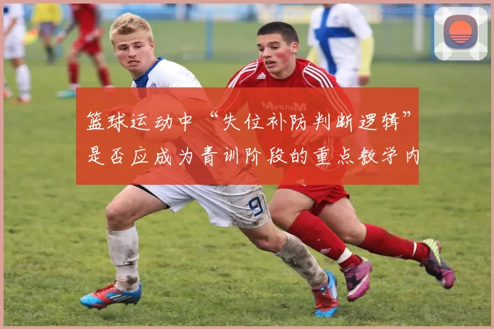 篮球运动中“失位补防判断逻辑”是否应成为青训阶段的重点教学内容