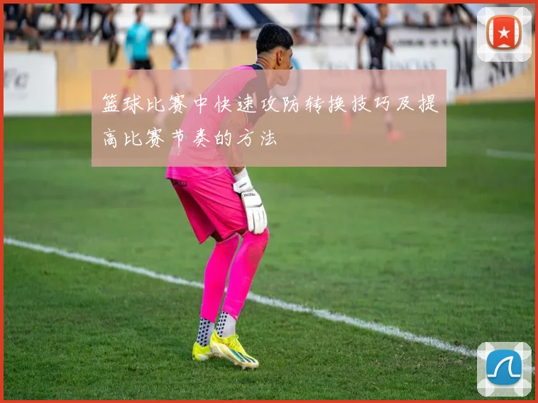 篮球比赛中快速攻防转换技巧及提高比赛节奏的方法