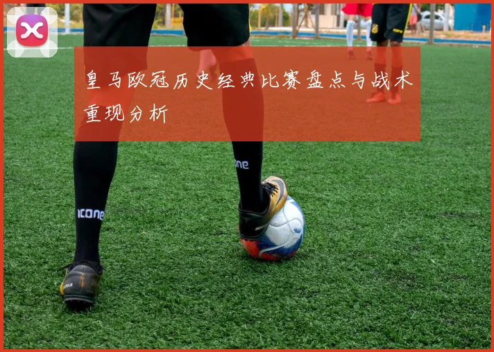 皇马欧冠历史经典比赛盘点与战术重现分析