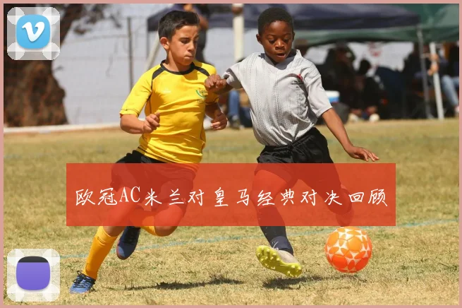 欧冠AC米兰对皇马经典对决回顾