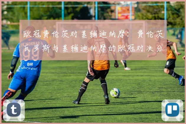 欧冠费伦茨对基辅迪纳摩：费伦茨瓦罗斯与基辅迪纳摩的欧冠对决分析