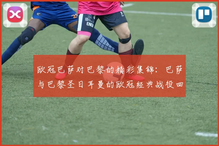 欧冠巴萨对巴黎的精彩集锦：巴萨与巴黎圣日耳曼的欧冠经典战役回顾