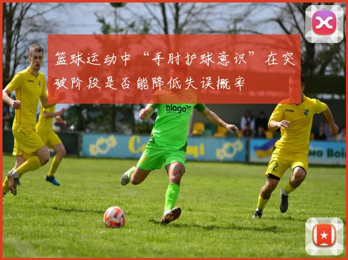 篮球运动中“手肘护球意识”在突破阶段是否能降低失误概率